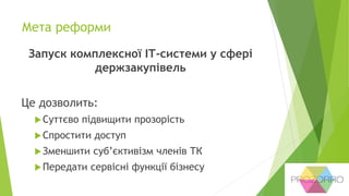 Мета реформи
Запуск комплексної ІТ-системи у сфері
держзакупівель
Це дозволить:
Суттєво підвищити прозорість
Спростити доступ
Зменшити суб’єктивізм членів ТК
Передати сервісні функції бізнесу
 