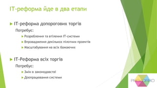 ІТ-реформа йде в два етапи
 ІТ-реформа допорогових торгів
Потребує:
 Розроблення та втілення ІТ-системи
 Впровадження декількох пілотних проектів
 Масштабування на всіх бажаючих
 ІТ-Реформа всіх торгів
Потребує:
 Змін в законодавстві
 Доопрацювання системи
 