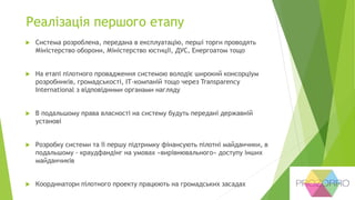 Реалізація першого етапу
 Система розроблена, передана в експлуатацію, перші торги проводять
Міністерство оборони, Міністерство юстиції, ДУС, Енергоатом тощо
 На етапі пілотного провадження системою володіє широкий консорціум
розробників, громадськості, ІТ-компаній тощо через Transparency
International з відповідними органами нагляду
 В подальшому права власності на систему будуть передані державній
установі
 Розробку системи та її першу підтримку фінансують пілотні майданчики, в
подальшому - краудфандінг на умовах «вирівнювального» доступу інших
майданчиків
 Координатори пілотного проекту працюють на громадських засадах
 