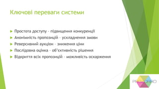 Ключові переваги системи
 Простота доступу – підвищення конкуренції
 Анонімність пропозицій – ускладнення змови
 Реверсивний аукціон – зниження ціни
 Послідовна оцінка – об’єктивність рішення
 Відкриття всіх пропозицій – можливість оскарження
 