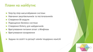 Плани на майбутнє
 Step-by-step масштабування системи
 Навчання закупівельників та постачальників
 Створення BI-модуля
 Підвищення безпеки системи
 Створення білінгу для майданчиків
 Врегулювання питання оплат з Мінфіном
 Врегулювання оскарження
 Задуми по освіті та ротації членів тендерних комісій
 