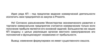 Идея ряда КП - под предлогом ведения коммерческой деятельности
исключить свои предприятия из закупок в Prozorro.
Но! Согласно разъяснениям Министерства экономического развития и
торговли коммунальное предприятие считается коммерческим только если
получение прибыли является его основной задачей. Большинство же наших
КП созданы с целью реализации органом местного самоуправления его
полномочий и функционируют независимо от прибыльности.
Вывод: изменение формулировок не имеет существенного смысла.
 