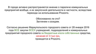 В городе активно распространяется мнение о параличе коммунальных
предприятий вообще, и их закупочной деятельности в частности, вследствие
перехода на использование Prozorro.
Обоснованно ли это?
Заглянем к соседям.
Согласно решению Мариупольского городского совета от 28 января 2016
года ВСЕ закупки ВСЕХ учреждений, подразделений и коммунальных
предприятий городского совета за бюджетные и/или собственные средства,
начиная от 3 тыс грн,
проводятся в Prozorro.
 