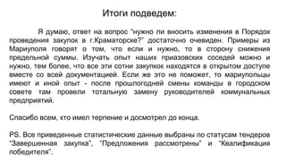 Итоги подведем:
Я думаю, ответ на вопрос “нужно ли вносить изменения в Порядок
проведения закупок в г.Краматорске?” достаточно очевиден. Примеры из
Мариуполя говорят о том, что если и нужно, то в сторону снижения
предельной суммы. Изучать опыт наших приазовских соседей можно и
нужно, тем более, что все эти сотни закупкок находятся в открытом доступе
вместе со всей документацией. Если же это не поможет, то мариупольцы
имеют и иной опыт - после прошлогодней смены команды в городском
совете там провели тотальную замену руководителей коммунальных
предприятий.
Спасибо всем, кто имел терпение и досмотрел до конца.
PS. Все приведенные статистические данные выбраны по статусам тендеров
“Завершенная закупка”, “Предложения рассмотрены” и “Квалификация
победителя”.
 