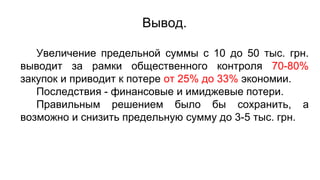 Вывод.
Увеличение предельной суммы с 10 до 50 тыс. грн.
выводит за рамки общественного контроля 70-80%
закупок и приводит к потере от 25% до 33% экономии.
Последствия - финансовые и имиджевые потери.
Правильным решением было бы сохранить, а
возможно и снизить предельную сумму до 3-5 тыс. грн.
 