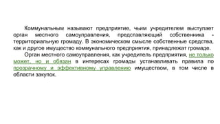 Коммунальным называют предприятие, чьим учредителем выступает
орган местного самоуправления, представляющий собственника -
территориальную громаду. В экономическом смысле собственные средства,
как и другое имущество коммунального предприятия, принадлежат громаде.
Орган местного самоуправления, как учредитель предприятия, не только
может, но и обязан в интересах громады устанавливать правила по
прозрачному и эффективному управлению имуществом, в том числе в
области закупок.
 