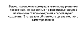 Вывод: проведение коммунальными предприятиями
прозрачных, конкурентных и эффективных закупок
независимо от происхождения средств нужно
сохранить. Это право и обязанность органа местного
самоуправления.
 