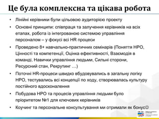 Це була комплексна та цікава робота
• Лінійні керівники були цільовою аудиторією проекту
• Основні принципи: співпраця та залучення керівників на всіх
етапах, робота із інтегрованою системою управління
персоналом – у фокусі всі HR процеси
• Проведено 8+ навчально-практичних семінарів (Поняття HPO,
Цінності та компетенції, Оцінка ефективності, Взаємодія в
команді, Навички управління людьми, Сильні сторони,
Ресурсний стан, Рекрутинг …)
• Поточні HR-процеси швидко вбудовувались в загальну логіку
HPO, тестувались всі концепції по ходу, створювалась культуру
постійного вдосконалення
• Побудова HPO та процесів управління людьми було
пріоритетом №1 для ключових керівників
• Коучинг та персональне консультування ми отримали як бонус
 