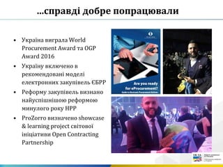 …справді добре попрацювали
• Україна виграла World
Procurement Award та OGP
Award 2016
• Україну включено в
рекомендовані моделі
електронних закупівель ЄБРР
• Реформу закупівель визнано
найуспішнішою реформою
минулого року НРР
• ProZorro визначено showcase
& learning project світової
ініціативи Open Contracting
Partnership
 
