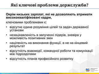 Які ключові проблеми держслужби?
Окрім низьких зарплат, які не дозволяють втримати
висококваліфіковані кадри,
ключовими проблемами є:
• відсутнє єдине розуміння цілей та задач державної
установи
• незацікавленість в залученні лідерів, зневіра у
можливість позитивних змін
• націленість на виконання функції, а не на кінцевий
результат
• відсутність взаємодії, командної роботи та комунікації
між підрозділами
• відсутність планів професійного розвитку
 