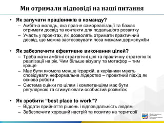 Ми отримали відповіді на наші питання
• Як залучати працівників в команду?
– Амбітна молодь, яка прагне самореалізації та бажає
отримати досвід та контакти для подальшого розвитку
– Участь у проектах, які дозволять отримати практичний
досвід, що можна застосовувати поза межами держслужби
• Як забезпечити ефективне виконання цілей?
– Треба мати амбітні стратегічні цілі та практичну стратегію їх
реалізації на рік. Чим більше візуалу та метафор – тим
краще
– Має бути якомога менше ієрархій, а керівники мають
сповідувати неформальне лідерство – проектний підхід як
основа роботи
– Система оцінки по цілям і компетенціям має бути
регулярною та стимулювати особистий розвиток
• Як зробити “best place to work”?
– Віддати прийняття рішень і відповідальність людям
– Забезпечити хороший настрій та позитив на території
 