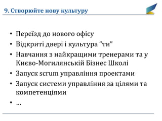 9. Створюйте нову культуру
• Переїзд до нового офісу
• Відкриті двері і культура “ти”
• Навчання з найкращими тренерами та у
Києво-Могилянській Бізнес Школі
• Запуск scrum управління проектами
• Запуск системи управління за цілями та
компетенціями
• …
 