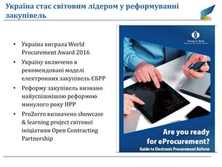 Україна стає світовим лідером у реформуванні
закупівель
• Україна виграла World
Procurement Award 2016
• Україну включено в
рекомендовані моделі
електронних закупівель ЄБРР
• Реформу закупівель визнано
найуспішнішою реформою
минулого року НРР
• ProZorro визначено showcase
& learning project світової
ініціативи Open Contracting
Partnership
 
