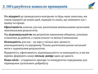 3. Об’єднуйтеся навколо принципів
Ми відкриті до громадського контролю та будь-яких запитань; ми
також відкриті до нових ідей, підходів та знань, що змінюють нас і
країну на краще.
Ефективність означає для нас досягнення мінімальними зусиллями
максимальних результатів.
Під відповідальністю ми розуміємо виконання обіцянок, сумлінне
ставлення до роботи, а також вчасне та якісне її виконання.
Командність для нас – це віра у спільні цілі, цінності,
взаємодопомогу та підтримку. Тільки досягнення разом загальної
мети є задовільним результатом.
Відкритість, ефективність, відповідальність та командність, в які ми
віримо, формують нашу спільну довіру один до одного.
Наша місія – створювати прозоре та конкурентне середовище для
підвищення суспільного добробуту.
 