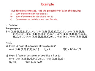 Example
Two fair dice are tossed. Find the probability of each of following:
a) Sum of outcomes of two dice is 5
b) Sum of outcomes of two dice is 7 or 11
c) Outcome of second die is less than first die.
d) Outcomes of both dice are odd.
• Solution
Sample space
S = { (1,1), (1,2), (1,3), (1,4), (1,5), (1,6), (2,1), (2,2), (2,3), (2,4), (2,5), (2,6),
(3,1), (3,2), (3,3), (3,4), (3,5), (3,6), (4,1), (4,2), (4,3), (4,4), (4,5), (4,6),
(5,1), (5,2), (5,3), (5,4), (5,5), (5,6), (6,1), (6,2), (6,3), (6,4), (6,5), (6,6) }
N= 36
a) Event A "sum of outcomes of two dice is 5"
A = { (1,4), (2,3), (3,2), (4,1 } NA = 4 P(A) = 4/36 = 1/9
b) Event B "sum of outcomes of two dice is 7 or 11
B = { (1,6), (2,5), (3,4), (4,3), (5,2), (5,6), (6,1), (6,5) }
NB = 8 P(B)= 8/36 =2/9
 