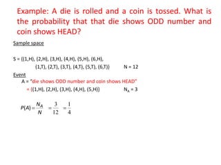 Example: A die is rolled and a coin is tossed. What is
the probability that that die shows ODD number and
coin shows HEAD?
Sample space
S = {(1,H), (2,H), (3,H), (4,H), (5,H), (6,H),
(1,T), (2,T), (3,T), (4,T), (5,T), (6,T)} N = 12
Event
A = “die shows ODD number and coin shows HEAD”
= {(1,H), (2,H), (3,H), (4,H), (5,H)} NA = 3
N
N
A
P A

)
(
12
3

4
1

 