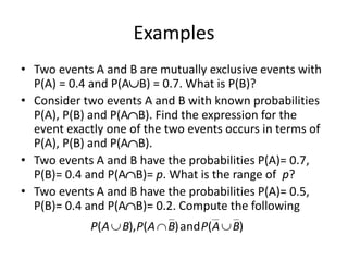 Examples
• Two events A and B are mutually exclusive events with
P(A) = 0.4 and P(AB) = 0.7. What is P(B)?
• Consider two events A and B with known probabilities
P(A), P(B) and P(AB). Find the expression for the
event exactly one of the two events occurs in terms of
P(A), P(B) and P(AB).
• Two events A and B have the probabilities P(A)= 0.7,
P(B)= 0.4 and P(AB)= p. What is the range of p?
• Two events A and B have the probabilities P(A)= 0.5,
P(B)= 0.4 and P(AB)= 0.2. Compute the following
)
(
and
)
(
),
( B
A
P
B
A
P
B
A
P 


 
