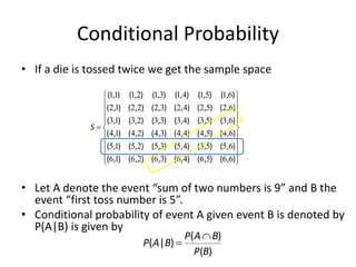 Conditional Probability
• If a die is tossed twice we get the sample space
• Let A denote the event “sum of two numbers is 9” and B the
event “first toss number is 5”.
• Conditional probability of event A given event B is denoted by
P(A|B) is given by























)
,
(
)
,
(
)
,
(
)
,
(
)
,
(
)
,
(
)
,
(
)
,
(
)
,
(
)
,
(
)
,
(
)
,
(
)
,
(
)
,
(
)
,
(
)
,
(
)
,
(
)
,
(
)
,
(
)
,
(
)
,
(
)
,
(
)
,
(
)
,
(
)
,
(
)
,
(
)
,
(
)
,
(
)
,
(
)
,
(
)
,
(
)
,
(
)
,
(
)
,
(
)
,
(
)
,
(
6
6
5
6
4
6
3
6
2
6
1
6
6
5
5
5
4
5
3
5
2
5
1
5
6
4
5
4
4
4
3
4
2
4
1
4
6
3
5
3
4
3
3
3
2
3
1
3
6
2
5
2
4
2
3
2
2
2
1
2
6
1
5
1
4
1
3
1
2
1
1
1
S
)
(
)
(
)
|
(
B
P
B
A
P
B
A
P


 