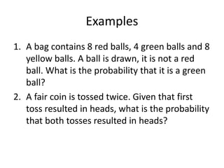 Examples
1. A bag contains 8 red balls, 4 green balls and 8
yellow balls. A ball is drawn, it is not a red
ball. What is the probability that it is a green
ball?
2. A fair coin is tossed twice. Given that first
toss resulted in heads, what is the probability
that both tosses resulted in heads?
 