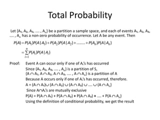 Total Probability
Let {A₁, A₂, A₃, .... , An} be a partition a sample space, and each of events A₁, A₂, A₃,
.... , An has a non-zero probability of occurrence. Let A be any event. Then
Proof: Event A can occur only if one of Aᵢ’s has occurred
Since {A₁, A₂, A₃, .... , An} is a partition of S,
{A  A₁, A  A₂, A  A₃, .... , A  An} is a partition of A
Because A occurs only if one of Aᵢ’s has occurred, therefore.
A = (A  A₁) (A  A₂)  (A  A₃)  ....  (A  An}
Since AAᵢ’s are mutually exclusive
P(A) = P(A  A₁) + P(A  A₂) + P(A  A₃) + .... + P(A  An}
Using the definition of conditional probability, we get the result







n
i
i
i
n
n
A
A
P
A
P
A
A
P
A
P
A
A
P
A
P
A
A
P
A
P
A
P
1
2
2
1
1
)
|
(
)
(
)
|
(
)
(
........
)
|
(
)
(
)
|
(
)
(
)
(
 