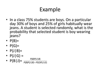 Example
• In a class 75% students are boys. On a particular
day 30% of boys and 25% of girls habitually wear
jeans. A student is selected randomly, what is the
probability that selected student is boy wearing
jeans?
• P(B)=
• P(G)=
• P(J|B)=
• P(J|G) =
• P(B|J)= )
|
(
)
(
)
|
(
)
(
)
|
(
)
(
G
J
P
G
P
B
J
P
B
P
B
J
P
B
P

 