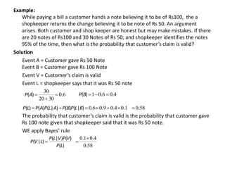 Example:
While paying a bill a customer hands a note believing it to be of Rs100, the a
shopkeeper returns the change believing it to be note of Rs 50. An argument
arises. Both customer and shop keeper are honest but may make mistakes. If there
are 20 notes of Rs100 and 30 Notes of Rs 50; and shopkeeper identifies the notes
95% of the time, then what is the probability that customer’s claim is valid?
Solution
Event A = Customer gave Rs 50 Note
Event B = Customer gave Rs 100 Note
Event V = Customer’s claim is valid
Event L = shopkeeper says that it was Rs 50 note
The probability that customer’s claim is valid is the probability that customer gave
Rs 100 note given that shopkeeper said that it was Rs 50 note.
WE apply Bayes’ rule
6
0
30
20
30
.
)
( 


A
P 4
0
6
0
1 .
.
)
( 


B
P
)
|
(
)
(
)
|
(
)
(
)
( B
L
P
B
P
A
L
P
A
P
L
P 
 1
0
4
0
9
0
6
0 .
.
.
. 


 58
0.

)
(
)
(
)
|
(
)
|
(
L
P
V
P
V
L
P
L
V
P 
58
0
4
0
1
0
.
.
. 

 