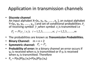 Application in transmission channels
• Discrete channel
An input alphabet X={x₁, x₂, x₃, ..... , xn }, an output alphabet
Y={y₁, y₂, y₃, ..... , ym } and set of conditional probabilities
of receiving symbol when symbol is transmitted i.e
• The probabilities are known as Transmission Probabilities.
• Binary Channel: m = n = 2
• Symmetric channel:
• Probability of error: In a binary channel an error occurs if
y₂ is received when x₁ is transmitted or if y₁ is received
when x₂ is transmitted. Therefore
• Pe = P(x₁)P(y₂|x₁)+P(x₂)P(y₁|x₂)
ij
P
j
y i
x
m
j
n
i
x
y
P
P i
j
ij ,.......,
3
,
2
,
1
;
.,
,.........
3
,
2
,
1
);
|
( 


ji
ij P
P 
 