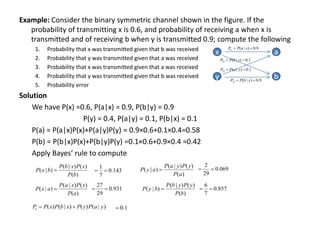 Example: Consider the binary symmetric channel shown in the figure. If the
probability of transmitting x is 0.6, and probability of receiving a when x is
transmitted and of receiving b when y is transmitted 0.9; compute the following
1. Probability that x was transmitted given that b was received
2. Probability that y was transmitted given that a was received
3. Probability that x was transmitted given that a was received
4. Probability that y was transmitted given that b was received
5. Probability error
Solution
We have P(x) =0.6, P(a|x) = 0.9, P(b|y) = 0.9
P(y) = 0.4, P(a|y) = 0.1, P(b|x) = 0.1
P(a) = P(a|x)P(x)+P(a|y)P(y) = 0.9×0.6+0.1×0.4=0.58
P(b) = P(b|x)P(x)+P(b|y)P(y) =0.1×0.6+0.9×0.4 =0.42
Apply Bayes’ rule to compute
x
y b
a
9
.
0
)
|
(
11 
 x
a
P
P
9
.
0
)
|
(
22 
 y
b
P
P
1
.
0
)
|
(
21 
 y
a
P
P
1
.
0
)
|
(
12 
 x
b
P
P
)
(
)
(
)
|
(
)
|
(
b
P
x
P
x
b
P
b
x
P 
)
(
)
(
)
|
(
)
|
(
a
P
y
P
y
a
P
a
y
P 
)
(
)
(
)
|
(
)
|
(
a
P
x
P
x
a
P
a
x
P 
)
(
)
(
)
|
(
)
|
(
b
P
y
P
y
b
P
b
y
P 
)
|
(
)
(
)
|
(
)
( y
a
P
y
P
x
b
P
x
P
Pe 

143
.
0
7
1

 069
.
0
29
2


931
.
0
29
27

 857
.
0
7
6


1
.
0

 