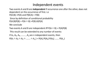 Independent events
Two events A and B are independent if occurrence one after the other, does not
dependent on the occurrence of first. i.e
P(A|B) =P(A) and P(B|A) = P(B)
Since by definition of conditional probability
P(A|B)P(B) = P(A ∩ B) =P(B|A)P(A)
We conclude
Two events A and B are independent iff P(A ∩ B) = P(A)P(B)
This result can be extended to any number of events:
If A₁, A₂, A₃, ....... , An are n independent events, then
P(A₁ ∩ A₂ ∩ A₃ ∩ ....... ∩ An ) = P(A₁) P(A₂) P(A₃) ....... P(An )
 