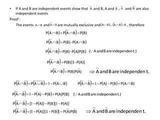 • If A and B are independent events show that and B; A and ; and are also
independent events
Proof :
The events and are mutually exclusive and , therefore
A B A B
B
A  B
A      B
B
A
B
A 



    P(B)
B
A
P
B
A
P 



   
B
A
P
-
P(B)
B
A
P 


   
A)P(B
P
-
P(B)
B
A
P 

  P(A)]
-
P(B)[1
B
A
P 

t.)
independen
are
B
and
A
(
  )
A
P(B)P(
B
A
P 
 t.
independen
are
B
and
A

     
B
A
P
B
A
P
B
A
P 




 1     B)
P(A
P(B
A)
P
B
A
P 




 1
    P(A)P(B)
P(B
A)
P
B
A
P 



 1 t.)
independen
are
B
and
A
(
    P(A)]
P(B
A)]
P
[
B
A
P 



 1
[
1
    )
B
)P(
A
P(
]
P(B
A)][1
P
[
B
A
P 



 1 t.
independen
are
B
and
A

 