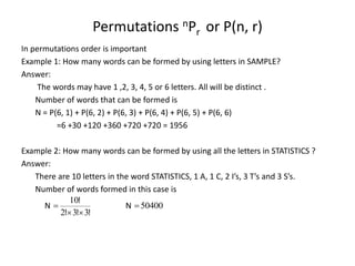 Permutations nPr or P(n, r)
In permutations order is important
Example 1: How many words can be formed by using letters in SAMPLE?
Answer:
The words may have 1 ,2, 3, 4, 5 or 6 letters. All will be distinct .
Number of words that can be formed is
N = P(6, 1) + P(6, 2) + P(6, 3) + P(6, 4) + P(6, 5) + P(6, 6)
=6 +30 +120 +360 +720 +720 = 1956
Example 2: How many words can be formed by using all the letters in STATISTICS ?
Answer:
There are 10 letters in the word STATISTICS, 1 A, 1 C, 2 I’s, 3 T’s and 3 S’s.
Number of words formed in this case is
!
!
!
!
N
3
3
2
10


 N 50400

 
