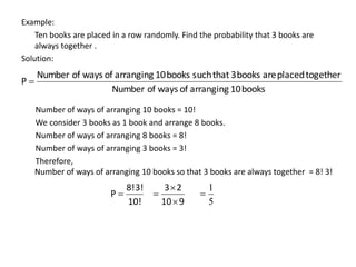 Example:
Ten books are placed in a row randomly. Find the probability that 3 books are
always together .
Solution:
Number of ways of arranging 10 books = 10!
We consider 3 books as 1 book and arrange 8 books.
Number of ways of arranging 8 books = 8!
Number of ways of arranging 3 books = 3!
Therefore,
Number of ways of arranging 10 books so that 3 books are always together = 8! 3!
books
10
arranging
of
ways
of
Number
together
placed
are
books
3
that
such
books
10
arranging
of
ways
of
Number
P 
10!
3!
8!
P 
9
10
2
3



5
1

 