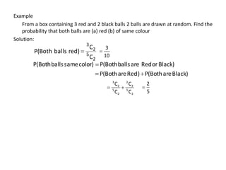 Example
From a box containing 3 red and 2 black balls 2 balls are drawn at random. Find the
probability that both balls are (a) red (b) of same colour
Solution:
2
5
2
3
C
C
red)
balls
P(Both 
Black)
or
Red
are
balls
P(Both
color)
same
balls
P(Both 
Black)
are
P(Both
)
Red
are
P(Both 

2
5
2
2
2
5
2
3
C
C
C
C


10
3

5
2

 