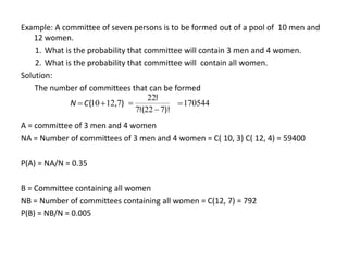 Example: A committee of seven persons is to be formed out of a pool of 10 men and
12 women.
1. What is the probability that committee will contain 3 men and 4 women.
2. What is the probability that committee will contain all women.
Solution:
The number of committees that can be formed
A = committee of 3 men and 4 women
NA = Number of committees of 3 men and 4 women = C( 10, 3) C( 12, 4) = 59400
P(A) = NA/N = 0.35
B = Committee containing all women
NB = Number of committees containing all women = C(12, 7) = 792
P(B) = NB/N = 0.005
)
,
( 7
12
10
C
N
)!
(
!
!
7
22
7
22

 170544

 