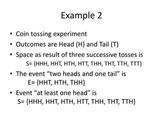 Example 2
• Coin tossing experiment
• Outcomes are Head (H) and Tail (T)
• Space as result of three successive tosses is
S= {HHH, HHT, HTH, HTT, THH, THT, TTH, TTT}
• The event “two heads and one tail” is
E= {HHT, HTH, THH}
• Event “at least one head” is
S= {HHH, HHT, HTH, HTT, THH, THT, TTH}
 