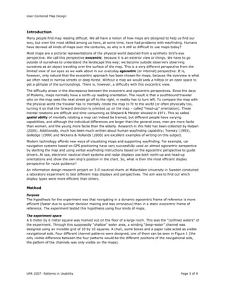 User-Centered Map Design
UPA 2007: Patterns in Usability Page 3 of 9
Introduction
Many people find map reading difficult. We all have a notion of how maps are designed to help us find our
way, but even the most skilled among us have, at some time, have had problems with wayfinding. Humans
have devised all kinds of maps over the centuries, so why is it still so difficult to use maps today?
Most maps are a pictorial representations of the physical world depicted from a synthetic bird’s-eye
perspective. We call this perspective exocentric, because it is an exterior view or things. We have to go
outside of ourselves to understand the landscape this way; we become outside observers observing
ourselves as an object traveling over the surface of the map. This is a very different perspective from the
limited view of our eyes as we walk about in our everyday egocentric (or internal) perspective. It is,
however, only natural that the exocentric approach has been chosen for maps, because the overview is what
we often need in narrow streets or deep forest. Without a map we would seek a hilltop or an open space to
get a glimpse of the surroundings. There is, however, a difficulty with this exocentric view.
The difficulty arises in the discrepancy between the exocentric and egocentric perspectives. Since the days
of Ptolemy, maps normally have a north-up reading orientation. The result is that a southbound traveler
who on the map sees the next street go off to the right, in reality has to turn left. To compare the map with
the physical world the traveler has to mentally rotate the map to fit to the world (or often physically too,
turning it so that the forward direction is oriented up on the map – called “head-up” orientation). These
mental rotations are difficult and time consuming as Shepard & Metzler showed in 1971. This so called
spatial ability of mentally rotating a map can indeed be trained, but different people have varying
capabilities, and although the individual differences are larger than the general ones, men are more facile
than women, and the young more facile than the elderly. Research in this field has been collected by Halpen
(2000). Additionally, much has been much written about human wayfinding capability; Tversky (1993),
Golledge (1999) and Wickens & Hollands (2000) are excellent examples of writing on this subject.
Modern technology affords new ways of visualizing maps and supporting wayfinding. For example, car
navigation systems based on GPS positioning have very successfully used an almost egocentric perspective
by slanting the map and using verbal wayfinding instructions based on the egocentric perspective to guide
drivers. At sea, electronic nautical chart systems and radar displays use both north-up and head-up
orientations and show the own ship’s position in the chart. So, what is then the most efficient display
perspective for route guidance?
An information design research project on 3-D nautical charts at Mälardalen University in Sweden conducted
a laboratory experiment to test different map displays and perspectives. The aim was to find out which
display types were more efficient than others.
Method
Purpose
The hypothesis for the experiment was that navigating in a dynamic egocentric frame of reference is more
efficient (faster due to quicker decision making and less erroneous) than in a static exocentric frame of
reference. The experiment tested this hypothesis using four kinds of maps.
The experiment space
A 6 meter by 6 meter square was marked out on the floor of a large room. This was the “confined waters” of
the experiment. Through this supposedly “shallow” water area, a winding “deep-water” channel was
designed using an invisible grid of 10 by 10 squares. A chair, some boxes and a paper tube acted as visible
navigational aids. Four different channel patterns were designed, one of them can be seen in Figure 1 (the
only visible difference between the four patterns would be the different positions of the navigational aids,
the pattern of the channels was only visible on the maps).
 