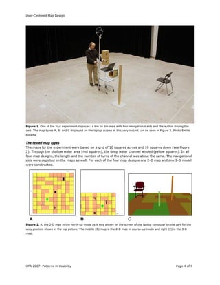 User-Centered Map Design
UPA 2007: Patterns in Usability Page 4 of 9
Figure 1. One of the four experimental spaces: a 6m by 6m area with four navigational aids and the author driving the
cart. The map types A, B, and C displayed on the laptop screen at this very instant can be seen in Figure 2. Photo Emilie
Porathe.
The tested map types
The maps for the experiment were based on a grid of 10 squares across and 10 squares down (see Figure
2). Through the shallow water area (red squares), the deep water channel winded (yellow squares). In all
four map designs, the length and the number of turns of the channel was about the same. The navigational
aids were depicted on the maps as well. For each of the four map designs one 2-D map and one 3-D model
were constructed.
Figure 2. A. the 2-D map in the north-up mode as it was shown on the screen of the laptop computer on the cart for the
very position shown in the top picture. The middle (B) map is the 2-D map in course-up mode and right (C) is the 3-D
map.
 