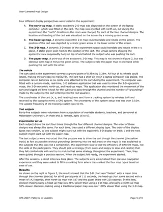 User-Centered Map Design
UPA 2007: Patterns in Usability Page 5 of 9
Four different display perspectives were tested in the experiment:
A. The north-up map. A static exocentric 2-D map was displayed on the screen of the laptop
computer, which was fitted on the cart. The map was oriented with north up, but during the
experiment, the “north” direction in the room was changed for each of the four channel designs. The
location and heading of the cart was visualized on the screen by a moving green arrow.
B. The head-up map. A dynamic exocentric 2-D map could translate and rotate on the screen. The
position of the cart was depicted by a static green arrow in the lower center of the screen.
C. The 3-D map. A dynamic 3-D model of the experiment space could translate and rotate in the x-y
plane. A static green pole marked the position of the cart. The virtual camera showing the
egocentric view supposedly hung on top of and behind the subject who was pushing the cart.
D. The paper map. A print-out of the exocentric 2-D map. This map is not shown in Figure 2, but was
identical with map A minus the green arrow. The subjects held the paper map in one hand while
pushing the cart with the other.
The vehicle
The cart used in the experiment covered a ground plane of 0.45m by 0.38m. All four of its wheels could
rotate, making the cart easy to maneuver. The cart had a shelf on which a laptop computer was placed. The
computer ran on batteries so no cords were attached to the cart during the experiment. The computer was
fitted with a custom-made, real-time, 3-D software application that was used to show the 3-D egocentric
maps, the 2-D exocentric north-up, and head-up maps. This application also monitored the movement of the
cart and logged the time it took for the subject to pass through the channel and the number of “groundings”
made by the subjects (the cart entering into the red squares).
The coordinates of the cart (x, y, and heading) was sent from a tracking system by wireless LAN and
received by the laptop to mimic a GPS system. The uncertainty of the system setup was less than 0.02m.
The update frequency of the tracking system was 50 Hz.
Test subjects
Forty-five subjects were volunteers from a population of available students, teachers, and personnel at
Mälardalen University; 24 male and 21 female, ages 16 to 63.
Experimental set-up
Each subject drove the cart four times through the four different channel designs. The order of these
designs was always the same. For each time, they used a different display type. The order of the display
types was random, so one subject might start out with the egocentric 3-D display on track 1 and the next
subject might start out with the paper map.
The test subjects were instructed that the purpose was to drive the cart though the channel (the yellow
track) as fast as possible without groundings (entering into the red areas on the map). It was explained to
the subjects that this was not a competition; the experiment was to test the efficiency of different maps, not
the skills of the participants. They should pick a strategy (from quick and sloppy to slow and careful) that
they felt comfortable with and try to stick to that same strategy throughout the experiment. Then, they
were guided through a practice session. When the subject felt ready, the experiment started.
After the sessions, a short interview took place. The subjects were asked about their previous navigation
experience and they were asked to fill in a ranking form where they ranked the four map types based on
ease of use.
Results
As shown on the right in Figure 3, the result showed that the 3-D chart was “fastest” with a mean time
through the channels (tracks) for all 45 participants of 111 seconds, the head-up chart came second with a
mean of 142 seconds, then north-up map with 167 and the paper chart with 230 seconds. In this test,
decision making using a head-up map was 28% slower than using a 3-D map, and using a north-up map
50% slower. Decision-making using a traditional paper map was over 100% slower than using the 3-D map.
 