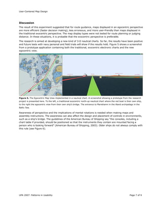 User-Centered Map Design
UPA 2007: Patterns in Usability Page 7 of 9
Discussion
The result of this experiment suggested that for route guidance, maps displayed in an egocentric perspective
are more efficient (faster decision making), less erroneous, and more user-friendly than maps displayed in
the traditional exocentric perspective. The map display types were not tested for route planning or judging
distance. In these situations, it is probable that the exocentric perspective is preferable.
The research is aimed at developing a new kind of 3-D nautical charts. So far, the results have been positive
and future tests with navy personal and field trials will show if the results hold. Figure 5 shows a screenshot
from a prototype application containing both the traditional, exocentric electronic charts and the new
egocentric view.
Figure 5. The Egocentric Map View implemented in a nautical chart. A screenshot showing a prototype from the research
project is presented here. To the left, a traditional exocentric north-up nautical chart where the red boat is their own ship,
to the right the egocentric view from their own ship’s bridge. The entrance to Mariehamn in the Aland archipelago in the
Baltic Sea.
Awareness of perspective and the implications of mental rotations is needed when making maps and
assembly instructions. The awareness can also affect the design and placement of controls in environments,
such as a ship’s bridge. The guidelines of the American Bureau of Shipping say “the consoles, including a
chart table if provided, should be positioned so that the instruments they contain are mounted facing a
person who is looking forward” (American Bureau of Shipping, 2003). Older ships do not always comply with
this rule (see Figure 6).
 