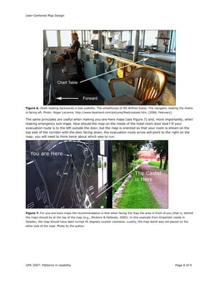 User-Centered Map Design
UPA 2007: Patterns in Usability Page 8 of 9
Figure 6. Chart reading backwards is bad usability. The wheelhouse of MS Wilfred Sykes. The navigator reading the charts
is facing aft. Photo: Roger LeLievre, http://www.boatnerd.com/pictures/fleet/sykesb.htm, [2006, February].
The same principles are useful when making you-are-here maps (see Figure 7) and, more importantly, when
making emergency exit maps. How should the map on the inside of the hotel room door look? If your
evacuation route is to the left outside the door, but the map is oriented so that your room is shown on the
top side of the corridor with the door facing down, the evacuation route arrow will point to the right on the
map; you will need to think twice about which way to run.
Figure 7. For you-are-here maps the recommendation is that when facing the map the area in front of you (that is, behind
the map) should be at the top of the map (e.g., Wickens & Hollands, 2000). In this example from Gripsholm castle in
Sweden, the map should have been turned 45 degrees counter clockwise. Luckily, the map stand was not placed on the
other side of the road. Photo by the author.
 