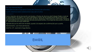 De: Juan Manuel Macías
Para: Director de la Casa de la Cultura de Chiclana de la Frontera
Asunto: Solicitud cesión instalaciones Casa de la Cultura
Estimado Sr.:
Como miembro de la Asociación de Madres y Padres de Alumnos del Colegio Público José de
la Vega Barrios, me dirijo a Vd. para solicitarle la cesión de las instalaciones de la Casa de la
Cultura para el próximo día 10 de enero de 2014, desde las 10:00 hasta las 12:30 horas. Tenemos
previsto realizar una mesa redonda donde participará el Ilmo. Concejal de Educación y Cultura,
D. José Manuel Lechuga Meléndez.
Agradecido por la atención recibida, quedo a la espera de confirmación por su parte.
Atentamente, Juan Manuel Macías.
A.M.P.A. C.P. José de la Vega Barrios.

EM@IL

 