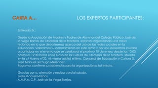 LOS EXPERTOS PARTICIPANTES:
Estimado Sr.:
Desde la Asociación de Madres y Padres de Alumnos del Colegio Público José de
la Vega Barrios de Chiclana de la Frontera, estamos organizando una mesa
redonda en la que debatiremos acerca del uso de las redes sociales en la
educación. Valoramos su conocimiento en este tema y por eso deseamos invitarle
a participar en el evento que se celebrará el próximo 10 de enero desde las 10:00
hasta las 12:30 horas en la Casa de la Cultura de Chiclana de la Frontera, situada
en la c/ Nueva nº22. Al mismo asistirá el Ilmo. Concejal de Educación y Cultura D.
José Manuel Lechuga Meléndez.
Rogamos confirme su asistencia para la organización a tal efecto.

Gracias por su atención y reciba cordial saludo.
Juan Manuel Macías,
A.M.P.A. C.P. José de la Vega Barrios.

 