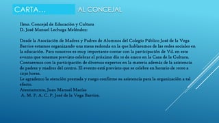 CARTA…

AL CONCEJAL

Ilmo. Concejal de Educación y Cultura
D. José Manuel Lechuga Meléndez:

Desde la Asociación de Madres y Padres de Alumnos del Colegio Público José de la Vega
Barrios estamos organizando una mesa redonda en la que hablaremos de las redes sociales en
la educación. Para nosotros es muy importante contar con la participación de Vd. en este
evento que tenemos previsto celebrar el próximo día 10 de enero en la Casa de la Cultura.
Contaremos con la participación de diversos expertos en la materia además de la asistencia
de padres y madres del centro. El evento está previsto que se celebre en horario de 10:00 a
12:30 horas.
Le agradezco la atención prestada y ruego confirme su asistencia para la organización a tal
efecto.
Atentamente, Juan Manuel Macías
A. M. P. A. C. P. José de la Vega Barrios.

 