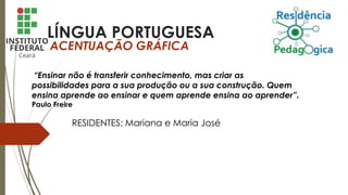 LÍNGUA PORTUGUESA
ACENTUAÇÃO GRÁFICA
“Ensinar não é transferir conhecimento, mas criar as
possibilidades para a sua produção ou a sua construção. Quem
ensina aprende ao ensinar e quem aprende ensina ao aprender”.
Paulo Freire
RESIDENTES: Mariana e Maria José
 