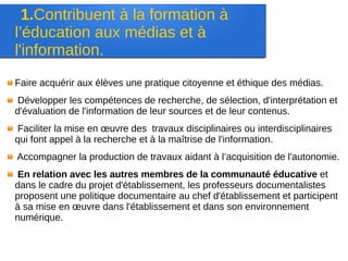 1.Contribuent à la formation à
l’éducation aux médias et à
l'information.
Faire acquérir aux élèves une pratique citoyenne et éthique des médias.
Développer les compétences de recherche, de sélection, d'interprétation et
d'évaluation de l'information de leur sources et de leur contenus.
Faciliter la mise en œuvre des travaux disciplinaires ou interdisciplinaires
qui font appel à la recherche et à la maîtrise de l'information.
Accompagner la production de travaux aidant à l’acquisition de l'autonomie.
En relation avec les autres membres de la communauté éducative et
dans le cadre du projet d'établissement, les professeurs documentalistes
proposent une politique documentaire au chef d'établissement et participent
à sa mise en œuvre dans l'établissement et dans son environnement
numérique.
 