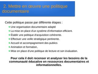 2. Mettre en œuvre une politique
documentaire
Cette politique passe par différente étapes :
Une organisation documentaire adapté
La mise en place d'un système d'information efficient.
Établir une politique d'acquisition cohérente.
Effectuer une veille stratégique pertinente.
Accueil et accompagnement des publics
Animation et formation,
Mise en place d'une politique de lecture et son évaluation.
Pour cela il doit recenser et analyser les besoins de la
communauté éducative en ressources documentaires et
informationnelles.
 