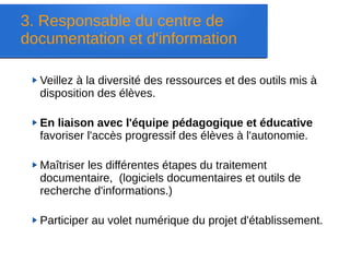 Veillez à la diversité des ressources et des outils mis à
disposition des élèves.
En liaison avec l'équipe pédagogique et éducative
favoriser l'accès progressif des élèves à l'autonomie.
Maîtriser les différentes étapes du traitement
documentaire, (logiciels documentaires et outils de
recherche d'informations.)
Participer au volet numérique du projet d'établissement.
3. Responsable du centre de
documentation et d'information
 