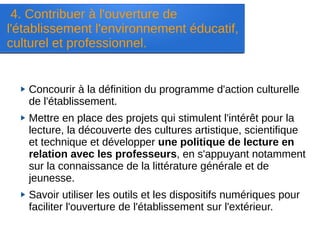 4. Contribuer à l'ouverture de
l'établissement l'environnement éducatif,
culturel et professionnel.
Concourir à la définition du programme d'action culturelle
de l'établissement.
Mettre en place des projets qui stimulent l'intérêt pour la
lecture, la découverte des cultures artistique, scientifique
et technique et développer une politique de lecture en
relation avec les professeurs, en s'appuyant notamment
sur la connaissance de la littérature générale et de
jeunesse.
Savoir utiliser les outils et les dispositifs numériques pour
faciliter l'ouverture de l'établissement sur l'extérieur.
 