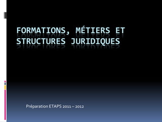 FORMATIONS, MÉTIERS ET
STRUCTURES JURIDIQUES




 Préparation ETAPS 2011 – 2012
 