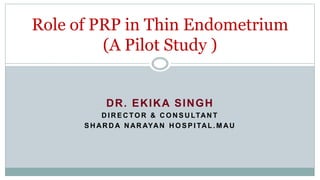DR. EKIKA SINGH
D I R E C TO R & C O N S U LTAN T
S H AR D A N AR AYAN H O S P I TAL . M AU
Role of PRP in Thin Endometrium
(A Pilot Study )
 